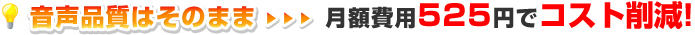 音声品質はそのまま…月額費用525円でコスト削減！