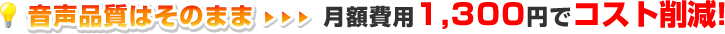 音声品質はそのまま…月額費用1,365円でコスト削減！