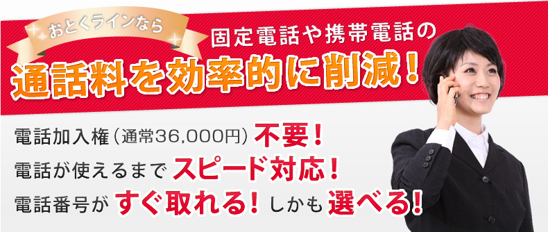 おとくラインなら固定電話や携帯電話の通話料を効率的に削減！電話加入権（通常37,800円）不要！電話が使えるまでスピード対応！電話番号がすぐ取れる！しかも選べる！