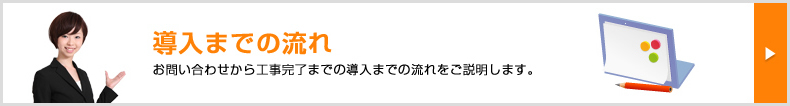 【動画で見る】導入までの流れ お問い合わせから工事完了までの導入までの流れをご説明します。