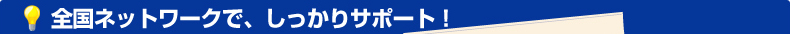 全国ネットワークで、しっかりサポート！