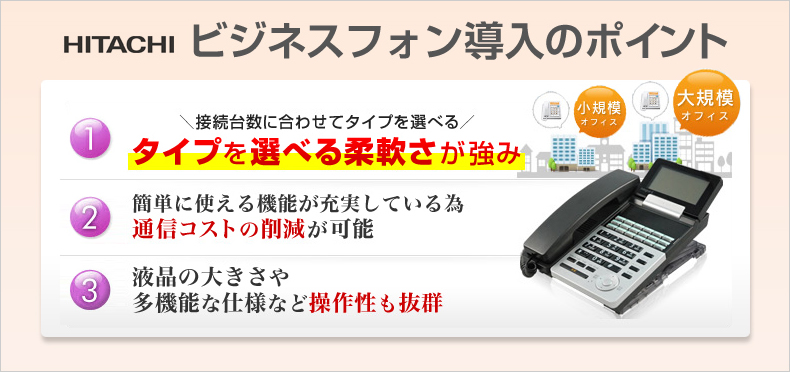 日立ビジネスフォン導入のポイント 接続台数に合わせてタイプを選べる タイプを選べる柔軟さが強み 簡単に使える機能が充実している為通信コストの削減が可能 液晶の大きさや多機能な仕様など操作性も抜群