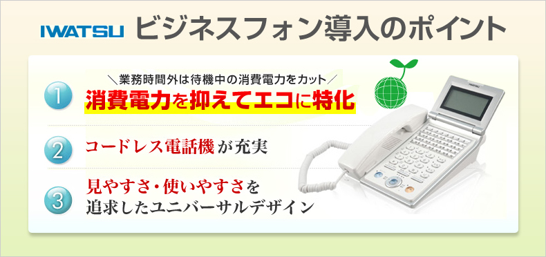 岩通ビジネスフォン導入のポイント　業務時間外は待機中の消費電力をカット 消費電力を抑えてエコに特化　コードレス電話機が充実　見やすさ・使いやすさを追求したユニバーサルデザイン